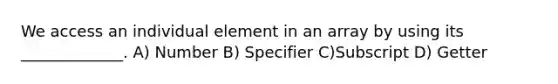 We access an individual element in an array by using its _____________. A) Number B) Specifier C)Subscript D) Getter