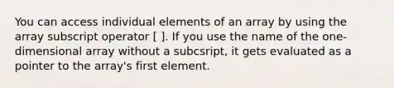 You can access individual elements of an array by using the array subscript operator [ ]. If you use the name of the one-dimensional array without a subcsript, it gets evaluated as a pointer to the array's first element.