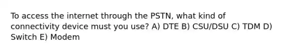 To access the internet through the PSTN, what kind of connectivity device must you use? A) DTE B) CSU/DSU C) TDM D) Switch E) Modem