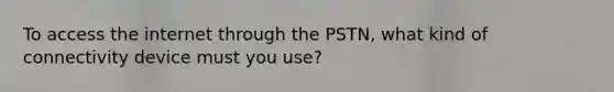 To access the internet through the PSTN, what kind of connectivity device must you use?