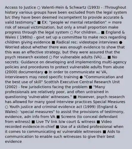 Access to Justice ○ Valenti-Hein & Schwartz (1993) - :Throughout history various groups have been excluded from the legal system b/c they have been deemed incompetent to provide accurate & valid testimony." ■ EX: "people w/ mental retardation" = more risk of sexual victimization, but only a small proportion make progress through the legal system ○ For children... ■ England & Wales ( 1980s) - govt set up a committee to make recs regarding children giving evidence ■ Radical rec: videotape interviews ● Worried about whether there was enough evidence to show that this was an effective strategy, but they were assured that the psych research existed ○ For vulnerable adults (VA).... ■ No secrets: Guidance on developing and implementing multi-agency policies and procedures to protect vulnerable adults from abuse (2000) documentary ● In order to communicate w/ VA, interviewers may need specific training ● "Communication and the best use of skill" Scottish Executive Central Research Unit (2002) - few jurisdictions facing the problem ■ "Many professionals are relatively poor, and often untrained in questioning 'vulnerable' witnesses." ■ However, psych research has allowed for many good interview practices Special Measures ○ Youth justice and criminal evidence act (1999) (England & Wales): 'special measures" to assist the provisions of testimony, evidence, adn info from VA ■ Screens (to conceal defendant from witness) ■ Live TV link b/w court & witness ■ Video recorded evidence-in-chief ■ Use of a skilled professional when it comes to communicating w/ vulnerable witnesses ■ Aids to communication to enable such witnesses to give their best evidence