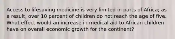 Access to lifesaving medicine is very limited in parts of Africa; as a result, over 10 percent of children do not reach the age of five. What effect would an increase in medical aid to African children have on overall economic growth for the continent?