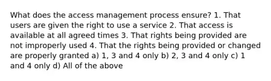 What does the access management process ensure? 1. That users are given the right to use a service 2. That access is available at all agreed times 3. That rights being provided are not improperly used 4. That the rights being provided or changed are properly granted a) 1, 3 and 4 only b) 2, 3 and 4 only c) 1 and 4 only d) All of the above