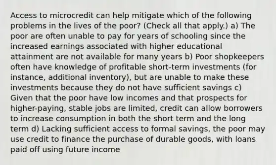 Access to microcredit can help mitigate which of the following problems in the lives of the poor? (Check all that apply.) a) The poor are often unable to pay for years of schooling since the increased earnings associated with higher educational attainment are not available for many years b) Poor shopkeepers often have knowledge of profitable short-term investments (for instance, additional inventory), but are unable to make these investments because they do not have sufficient savings c) Given that the poor have low incomes and that prospects for higher-paying, stable jobs are limited, credit can allow borrowers to increase consumption in both the short term and the long term d) Lacking sufficient access to formal savings, the poor may use credit to finance the purchase of durable goods, with loans paid off using future income