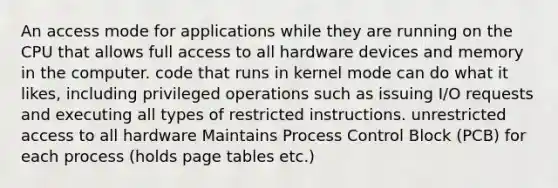 An access mode for applications while they are running on the CPU that allows full access to all hardware devices and memory in the computer. code that runs in kernel mode can do what it likes, including privileged operations such as issuing I/O requests and executing all types of restricted instructions. unrestricted access to all hardware Maintains Process Control Block (PCB) for each process (holds page tables etc.)