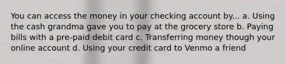 You can access the money in your checking account by... a. Using the cash grandma gave you to pay at the grocery store b. Paying bills with a pre-paid debit card c. Transferring money though your online account d. Using your credit card to Venmo a friend