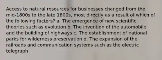 Access to natural resources for businesses changed from the mid-1800s to the late 1800s, most directly as a result of which of the following factors? a. The emergence of new scientific theories such as evolution b. The invention of the automobile and the building of highways c. The establishment of national parks for wilderness preservation d. The expansion of the railroads and communication systems such as the electric telegraph