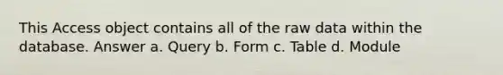 This Access object contains all of the raw data within the database. Answer a. Query b. Form c. Table d. Module