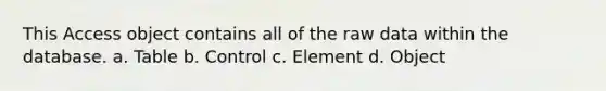 This Access object contains all of the raw data within the database. a. Table b. Control c. Element d. Object