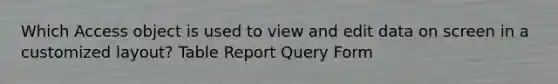 Which Access object is used to view and edit data on screen in a customized layout? Table Report Query Form