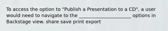 To access the option to "Publish a Presentation to a CD", a user would need to navigate to the ______________________ options in Backstage view. share save print export