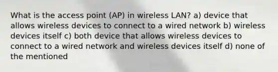 What is the access point (AP) in wireless LAN? a) device that allows wireless devices to connect to a wired network b) wireless devices itself c) both device that allows wireless devices to connect to a wired network and wireless devices itself d) none of the mentioned