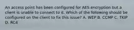 An access point has been configured for AES encryption but a client is unable to connect to it. Which of the following should be configured on the client to fix this issue? A. WEP B. CCMP C. TKIP D. RC4