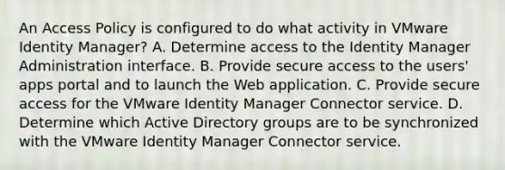 An Access Policy is configured to do what activity in VMware Identity Manager? A. Determine access to the Identity Manager Administration interface. B. Provide secure access to the users' apps portal and to launch the Web application. C. Provide secure access for the VMware Identity Manager Connector service. D. Determine which Active Directory groups are to be synchronized with the VMware Identity Manager Connector service.