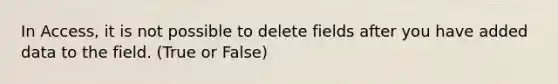 In Access, it is not possible to delete fields after you have added data to the field. (True or False)