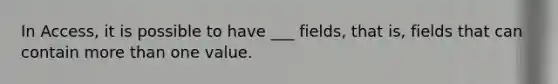 In Access, it is possible to have ___ fields, that is, fields that can contain more than one value.