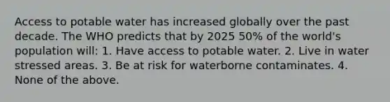 Access to potable water has increased globally over the past decade. The WHO predicts that by 2025 50% of the world's population will: 1. Have access to potable water. 2. Live in water stressed areas. 3. Be at risk for waterborne contaminates. 4. None of the above.