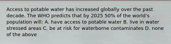 Access to potable water has increased globally over the past decade. The WHO predicts that by 2025 50% of the world's population will: A. have access to potable water B. live in water stressed areas C. be at risk for waterborne contaminates D. none of the above