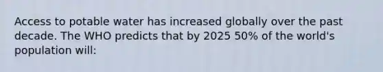 Access to potable water has increased globally over the past decade. The WHO predicts that by 2025 50% of the world's population will: