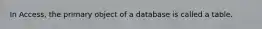 In Access, the primary object of a database is called a table.