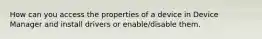 How can you access the properties of a device in Device Manager and install drivers or enable/disable them.