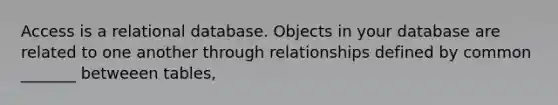 Access is a relational database. Objects in your database are related to one another through relationships defined by common _______ betweeen tables,