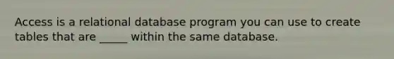 Access is a relational database program you can use to create tables that are _____ within the same database.