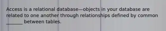 Access is a relational database—objects in your database are related to one another through relationships defined by common _______ between tables.