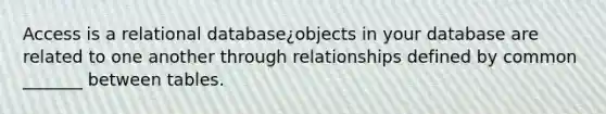 Access is a relational database¿objects in your database are related to one another through relationships defined by common _______ between tables.