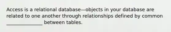 Access is a relational database—objects in your database are related to one another through relationships defined by common _______________ between tables.