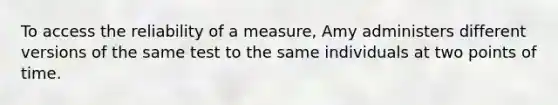 To access the reliability of a measure, Amy administers different versions of the same test to the same individuals at two points of time.