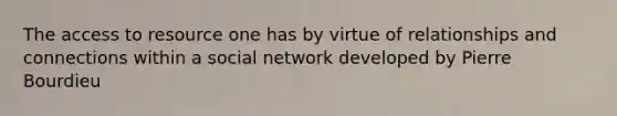 The access to resource one has by virtue of relationships and connections within a social network developed by Pierre Bourdieu