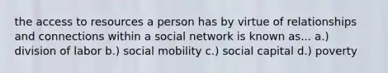 the access to resources a person has by virtue of relationships and connections within a social network is known as... a.) division of labor b.) social mobility c.) social capital d.) poverty