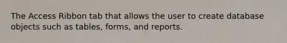 The Access Ribbon tab that allows the user to create database objects such as tables, forms, and reports.