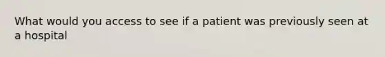 What would you access to see if a patient was previously seen at a hospital