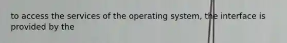 to access the services of the operating system, the interface is provided by the