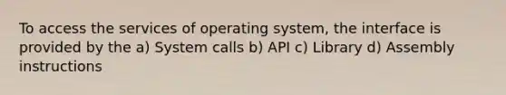 To access the services of operating system, the interface is provided by the a) System calls b) API c) Library d) Assembly instructions