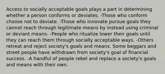 Access to socially acceptable goals plays a part in determining whether a person conforms or deviates. -Those who conform choose not to deviate. -Those who innovate pursue goals they cannot reach through legitimate means by instead using criminal or deviant means. -People who ritualize lower their goals until they can reach them through socially acceptable ways. -Others retreat and reject society's goals and means. Some beggars and street people have withdrawn from society's goal of financial success. -A handful of people rebel and replace a society's goals and means with their own.