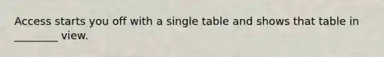 Access starts you off with a single table and shows that table in ________ view.