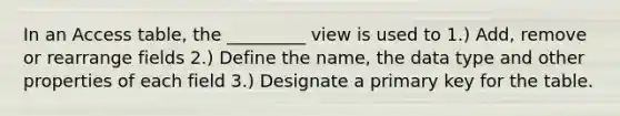 In an Access table, the _________ view is used to 1.) Add, remove or rearrange fields 2.) Define the name, the data type and other properties of each field 3.) Designate a primary key for the table.