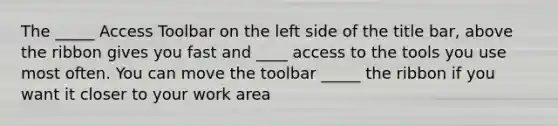 The _____ Access Toolbar on the left side of the title bar, above the ribbon gives you fast and ____ access to the tools you use most often. You can move the toolbar _____ the ribbon if you want it closer to your work area