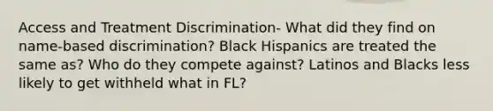 Access and Treatment Discrimination- What did they find on name-based discrimination? Black Hispanics are treated the same as? Who do they compete against? Latinos and Blacks less likely to get withheld what in FL?