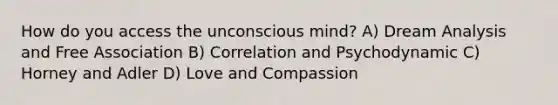 How do you access the unconscious mind? A) Dream Analysis and Free Association B) Correlation and Psychodynamic C) Horney and Adler D) Love and Compassion