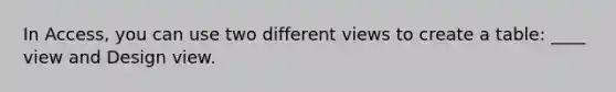 In Access, you can use two different views to create a table: ____ view and Design view.