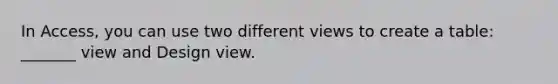 In Access, you can use two different views to create a table: _______ view and Design view.