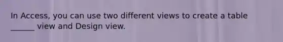 In Access, you can use two different views to create a table ______ view and Design view.