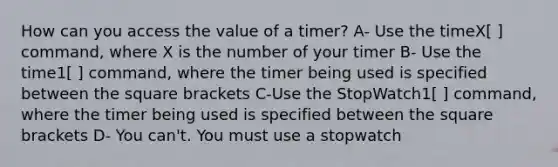 How can you access the value of a timer? A- Use the timeX[ ] command, where X is the number of your timer B- Use the time1[ ] command, where the timer being used is specified between the square brackets C-Use the StopWatch1[ ] command, where the timer being used is specified between the square brackets D- You can't. You must use a stopwatch