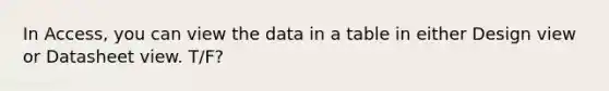 In Access, you can view the data in a table in either Design view or Datasheet view. T/F?