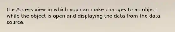 the Access view in which you can make changes to an object while the object is open and displaying the data from the data source.