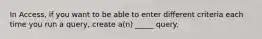 In Access, if you want to be able to enter different criteria each time you run a query, create a(n) _____ query.